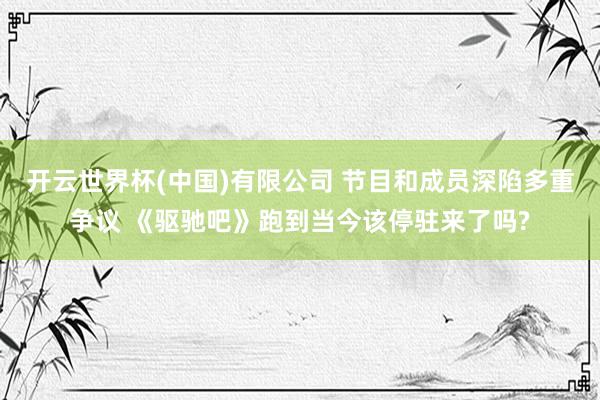 开云世界杯(中国)有限公司 节目和成员深陷多重争议 《驱驰吧》跑到当今该停驻来了吗?