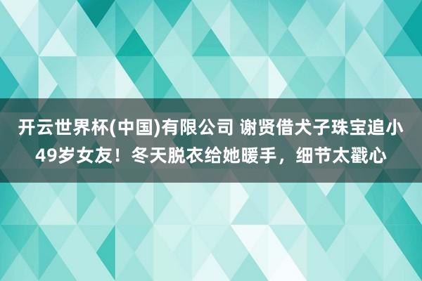 开云世界杯(中国)有限公司 谢贤借犬子珠宝追小49岁女友！冬天脱衣给她暖手，细节太戳心