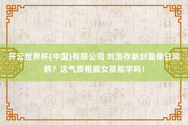 开云世界杯(中国)有限公司 刘浩存新封面像日间鹅?这气质粗鄙女孩能学吗!
