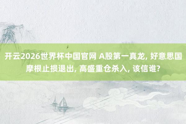 开云2026世界杯中国官网 A股第一真龙, 好意思国摩根止损退出, 高盛重仓杀入, 该信谁?