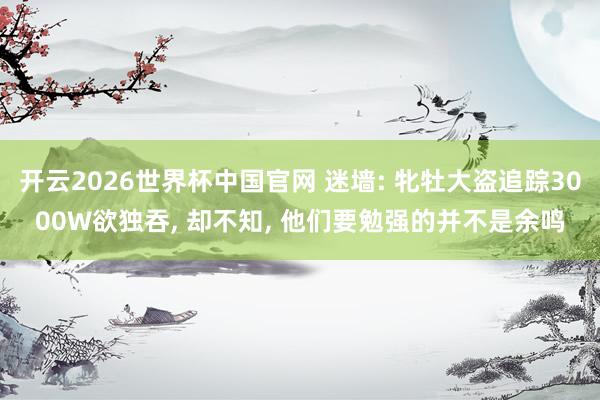开云2026世界杯中国官网 迷墙: 牝牡大盗追踪3000W欲独吞, 却不知, 他们要勉强的并不是余鸣