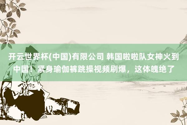 开云世界杯(中国)有限公司 韩国啦啦队女神火到中国!紧身瑜伽裤跳操视频刷爆,这体魄绝了