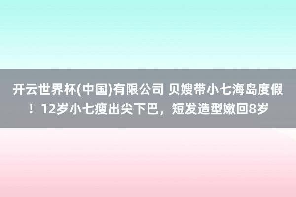 开云世界杯(中国)有限公司 贝嫂带小七海岛度假!12岁小七瘦出尖下巴,短发造型嫩回8岁
