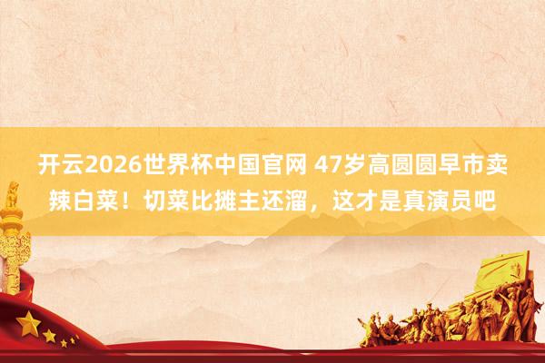 开云2026世界杯中国官网 47岁高圆圆早市卖辣白菜!切菜比摊主还溜,这才是真演员吧