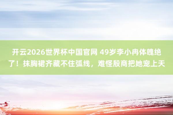 开云2026世界杯中国官网 49岁李小冉体魄绝了!抹胸裙齐藏不住弧线,难怪殷商把她宠上天