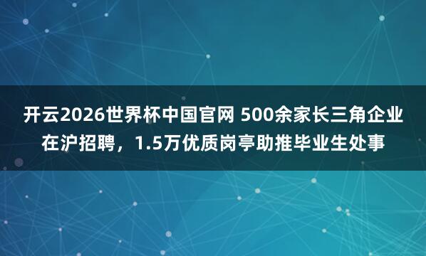 开云2026世界杯中国官网 500余家长三角企业在沪招聘,1.5万优质岗亭助推毕业生处事
