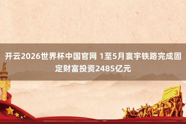 开云2026世界杯中国官网 1至5月寰宇铁路完成固定财富投资2485亿元