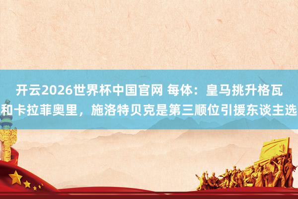 开云2026世界杯中国官网 每体:皇马挑升格瓦和卡拉菲奥里,施洛特贝克是第三顺位引援东谈主选
