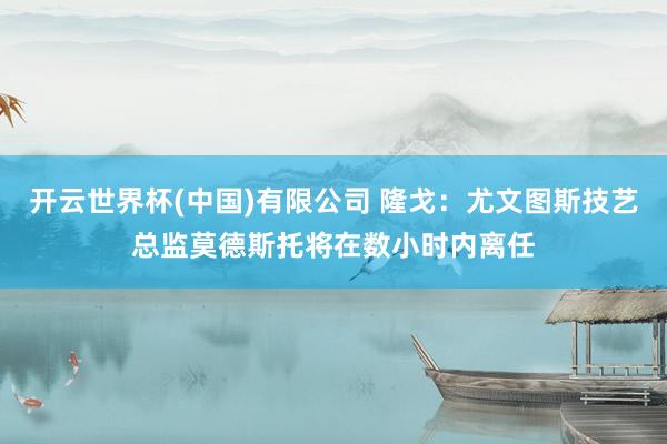 开云世界杯(中国)有限公司 隆戈：尤文图斯技艺总监莫德斯托将在数小时内离任