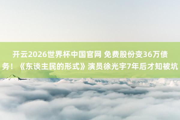 开云2026世界杯中国官网 免费股份变36万债务！《东谈主民的形式》演员徐光宇7年后才知被坑