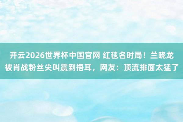 开云2026世界杯中国官网 红毯名时局!兰晓龙被肖战粉丝尖叫震到捂耳,网友:顶流排面太猛了