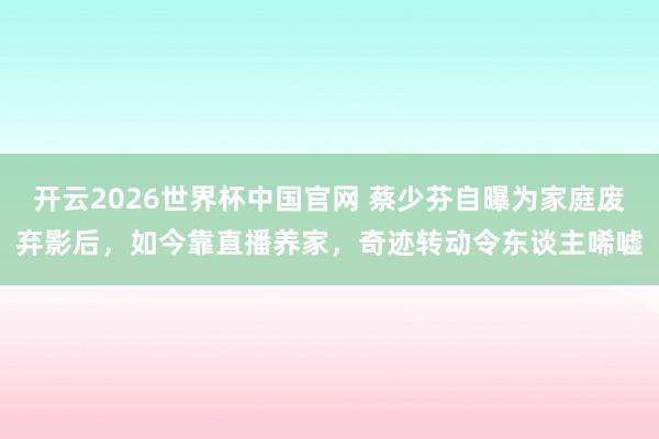 开云2026世界杯中国官网 蔡少芬自曝为家庭废弃影后,如今靠直播养家,奇迹转动令东谈主唏嘘