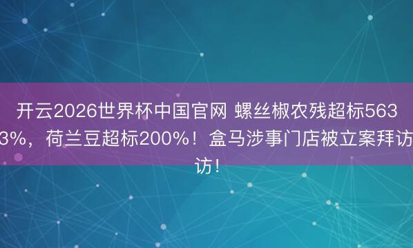 开云2026世界杯中国官网 螺丝椒农残超标563.3%,荷兰豆超标200%!盒马涉事门店被立案拜访!