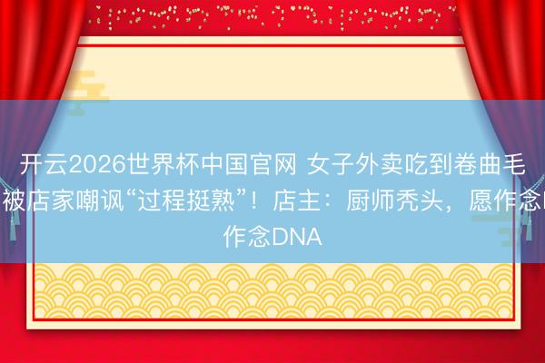 开云2026世界杯中国官网 女子外卖吃到卷曲毛发,被店家嘲讽“过程挺熟”!店主:厨师秃头,愿作念DNA