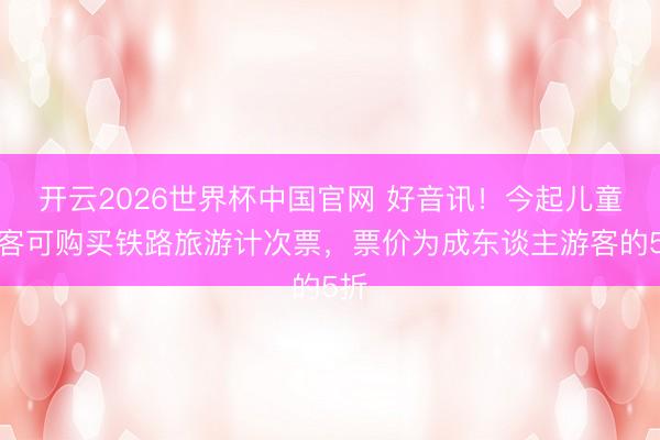 开云2026世界杯中国官网 好音讯!今起儿童游客可购买铁路旅游计次票,票价为成东谈主游客的5折