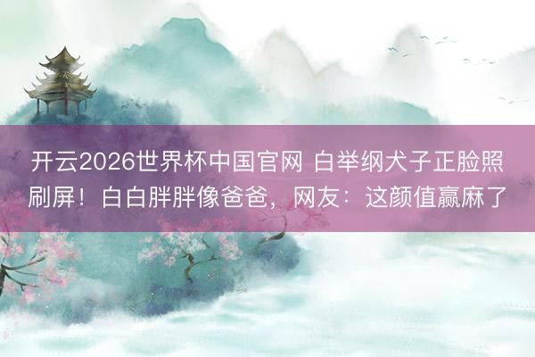 开云2026世界杯中国官网 白举纲犬子正脸照刷屏!白白胖胖像爸爸,网友:这颜值赢麻了