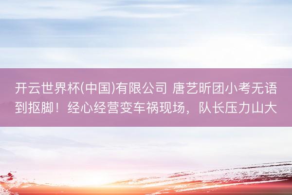 开云世界杯(中国)有限公司 唐艺昕团小考无语到抠脚!经心经营变车祸现场,队长压力山大