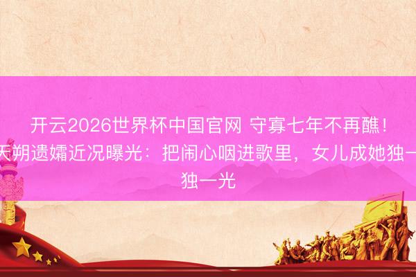 开云2026世界杯中国官网 守寡七年不再醮！臧天朔遗孀近况曝光：把闹心咽进歌里，女儿成她独一光