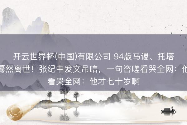 开云世界杯(中国)有限公司 94版马谡、托塔天王饰演者蓦然离世!张纪中发文吊唁,一句咨嗟看哭全网:他才七十岁啊