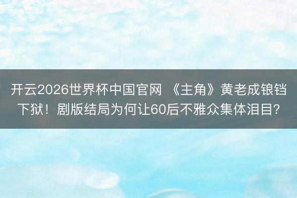 开云2026世界杯中国官网 《主角》黄老成锒铛下狱!剧版结局为何让60后不雅众集体泪目?