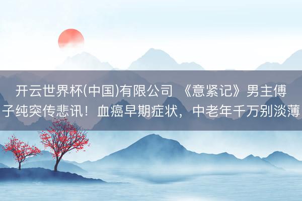 开云世界杯(中国)有限公司 《意紧记》男主傅子纯突传悲讯!血癌早期症状,中老年千万别淡薄