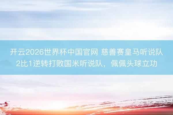 开云2026世界杯中国官网 慈善赛皇马听说队2比1逆转打败国米听说队,佩佩头球立功