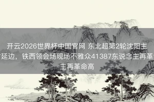 开云2026世界杯中国官网 东北超第2轮沈阳主场对延边，铁西领会场现场不雅众41387东说念主再革命高