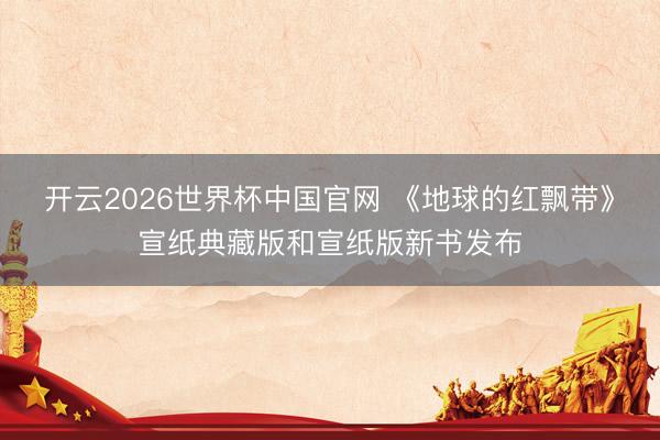 开云2026世界杯中国官网 《地球的红飘带》宣纸典藏版和宣纸版新书发布