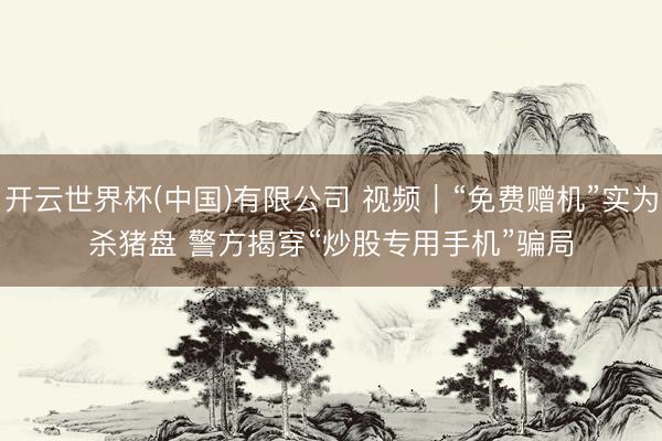 开云世界杯(中国)有限公司 视频|“免费赠机”实为杀猪盘 警方揭穿“炒股专用手机”骗局