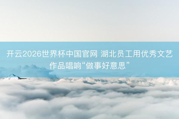 开云2026世界杯中国官网 湖北员工用优秀文艺作品唱响“做事好意思”