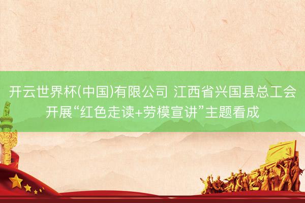 开云世界杯(中国)有限公司 江西省兴国县总工会开展“红色走读+劳模宣讲”主题看成
