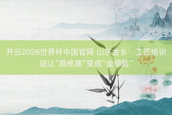 开云2026世界杯中国官网 山东金乡:工匠培训站让“蒜疙瘩”变成“金钥匙”