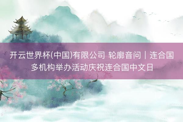 开云世界杯(中国)有限公司 轮廓音问|连合国多机构举办活动庆祝连合国中文日