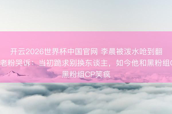 开云2026世界杯中国官网 李晨被泼水呛到翻冷眼!老粉哭诉:当初跪求别换东谈主,如今他和黑粉组CP笑疯