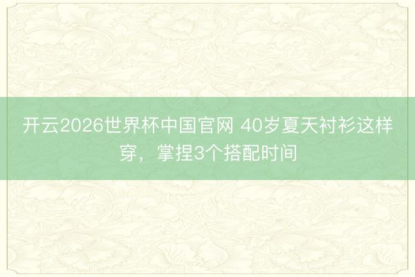 开云2026世界杯中国官网 40岁夏天衬衫这样穿,掌捏3个搭配时间