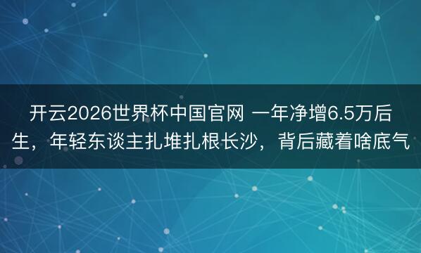 开云2026世界杯中国官网 一年净增6.5万后生,年轻东谈主扎堆扎根长沙,背后藏着啥底气