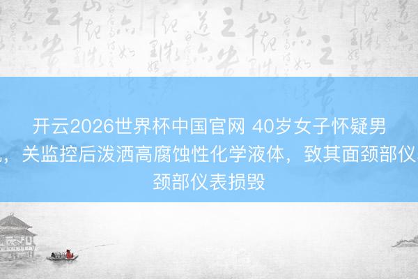 开云2026世界杯中国官网 40岁女子怀疑男友出轨，关监控后泼洒高腐蚀性化学液体，致其面颈部仪表损毁