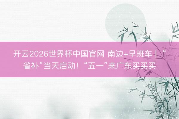 开云2026世界杯中国官网 南边+早班车 | “省补”当天启动!“五一”来广东买买买