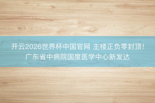开云2026世界杯中国官网 主楼正负零封顶!广东省中病院国度医学中心新发达