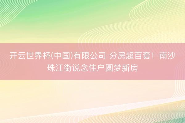 开云世界杯(中国)有限公司 分房超百套!南沙珠江街说念住户圆梦新房