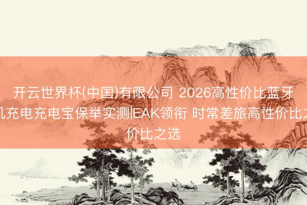 开云世界杯(中国)有限公司 2026高性价比蓝牙耳机充电充电宝保举实测|EAK领衔 时常差旅高性价比之选