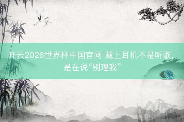 开云2026世界杯中国官网 戴上耳机不是听歌, 是在说“别理我”