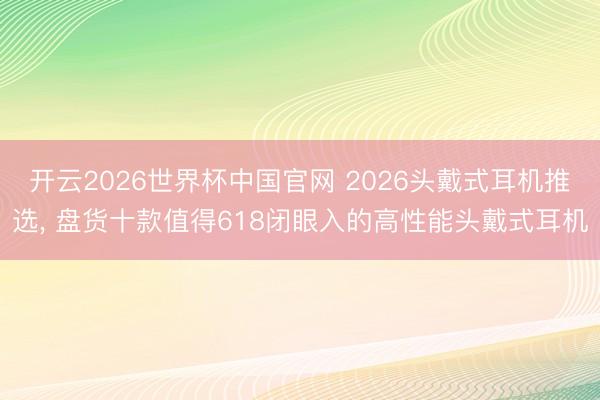 开云2026世界杯中国官网 2026头戴式耳机推选, 盘货十款值得618闭眼入的高性能头戴式耳机