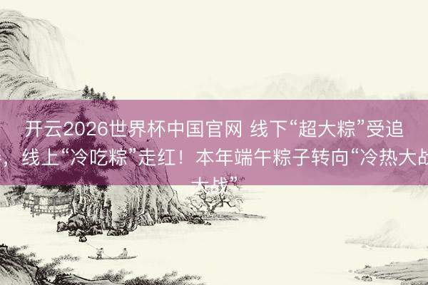 开云2026世界杯中国官网 线下“超大粽”受追捧,线上“冷吃粽”走红!本年端午粽子转向“冷热大战”