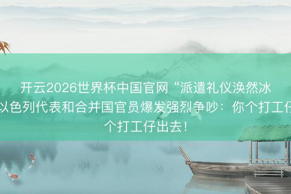 开云2026世界杯中国官网 “派遣礼仪涣然冰释”,以色列代表和合并国官员爆发强烈争吵:你个打工仔出去!