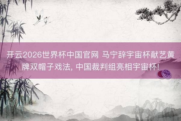 开云2026世界杯中国官网 马宁辞宇宙杯献艺黄牌双帽子戏法, 中国裁判组亮相宇宙杯!